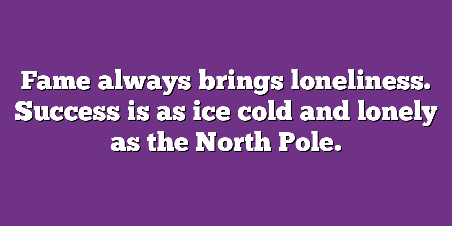 Fame always brings loneliness. Success is as ice cold and lonely as the North Pole.