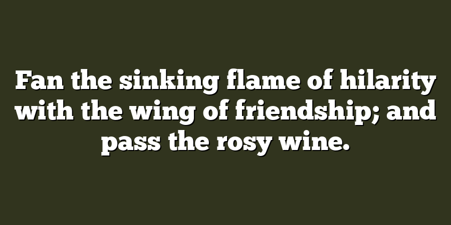 Fan the sinking flame of hilarity with the wing of friendship; and pass the rosy wine.