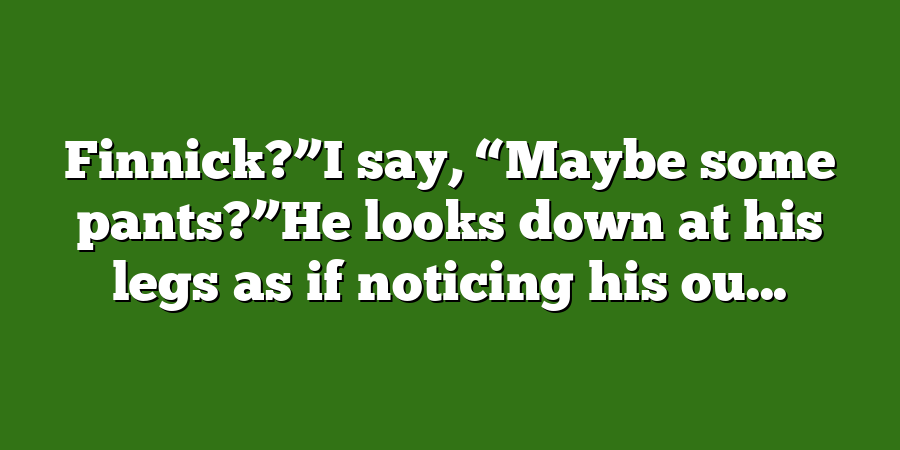 Finnick?”I say, “Maybe some pants?”He looks down at his legs as if noticing his ou...