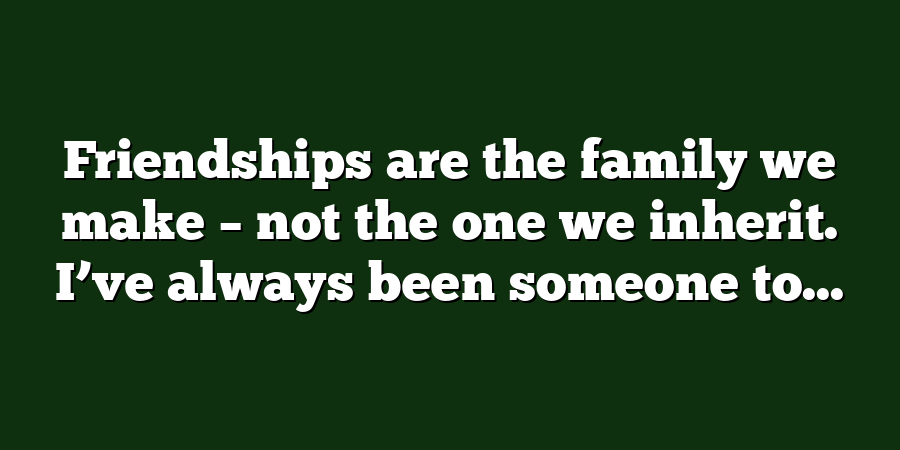 Friendships are the family we make – not the one we inherit. I’ve always been someone to...