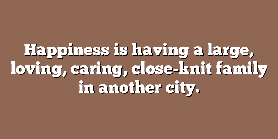 Happiness is having a large, loving, caring, close-knit family in another city.