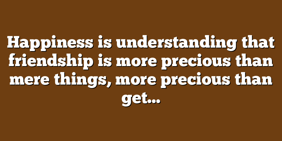 Happiness is understanding that friendship is more precious than mere things, more precious than get...