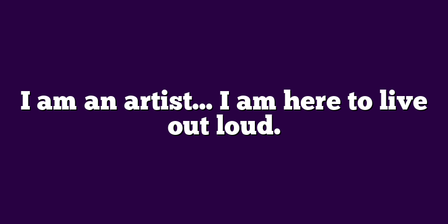 I am an artist… I am here to live out loud.