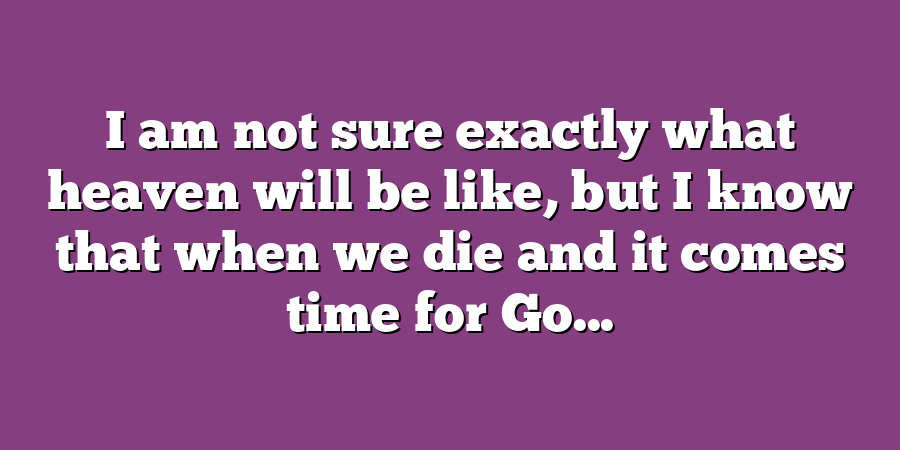 I am not sure exactly what heaven will be like, but I know that when we die and it comes time for Go...