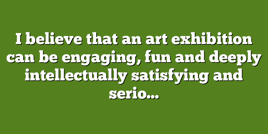 I believe that an art exhibition can be engaging, fun and deeply intellectually satisfying and serio...