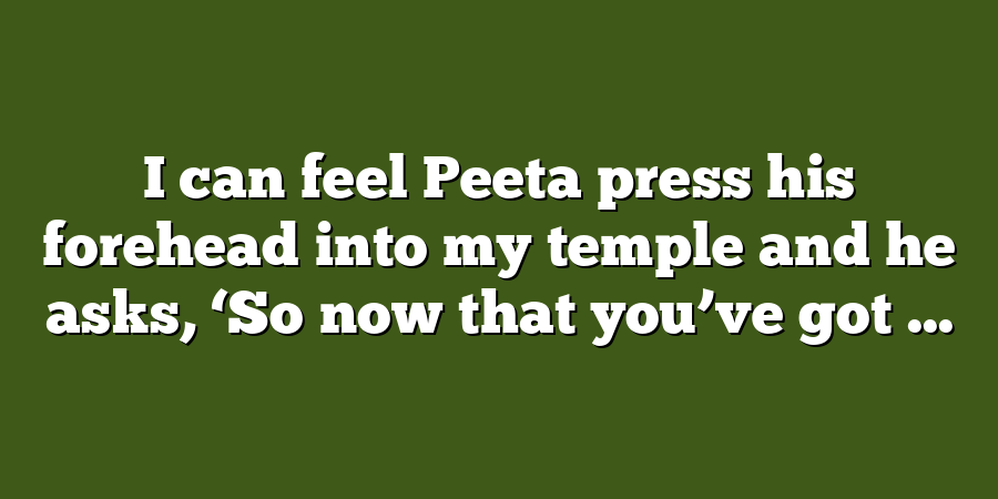 I can feel Peeta press his forehead into my temple and he asks, ‘So now that you’ve got ...