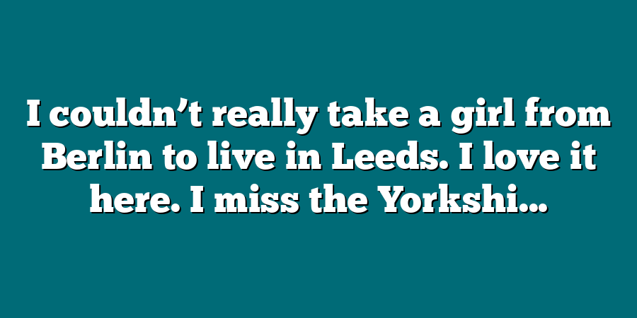 I couldn’t really take a girl from Berlin to live in Leeds. I love it here. I miss the Yorkshi...