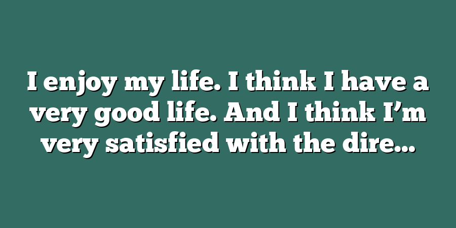 I enjoy my life. I think I have a very good life. And I think I’m very satisfied with the dire...