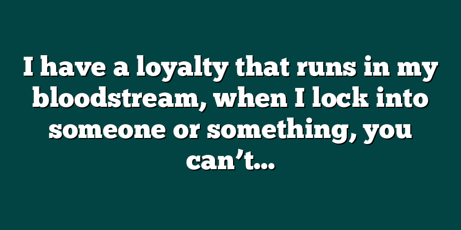 I have a loyalty that runs in my bloodstream, when I lock into someone or something, you can’t...