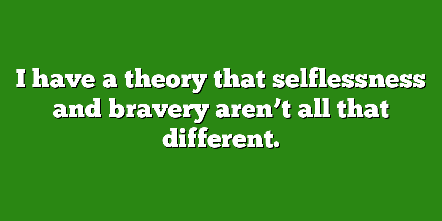 I have a theory that selflessness and bravery aren’t all that different.