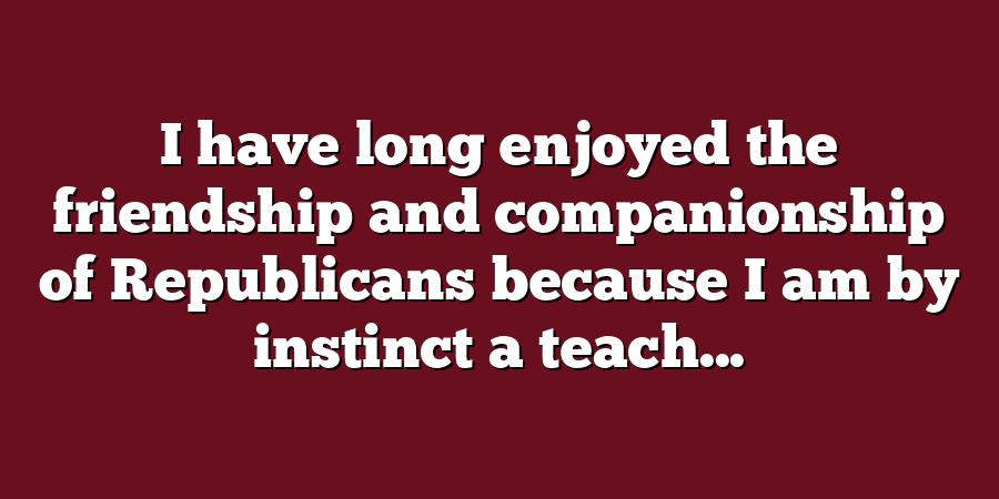 I have long enjoyed the friendship and companionship of Republicans because I am by instinct a teach...