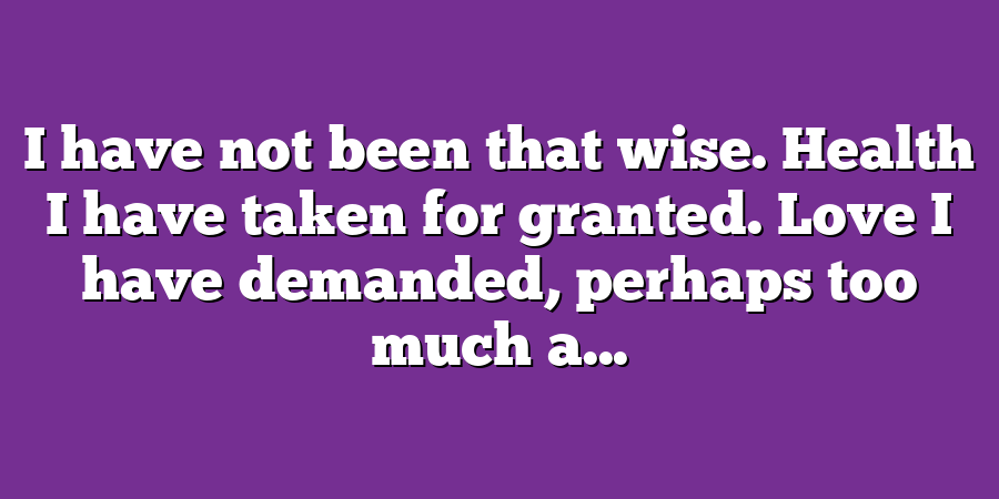 I have not been that wise. Health I have taken for granted. Love I have demanded, perhaps too much a...