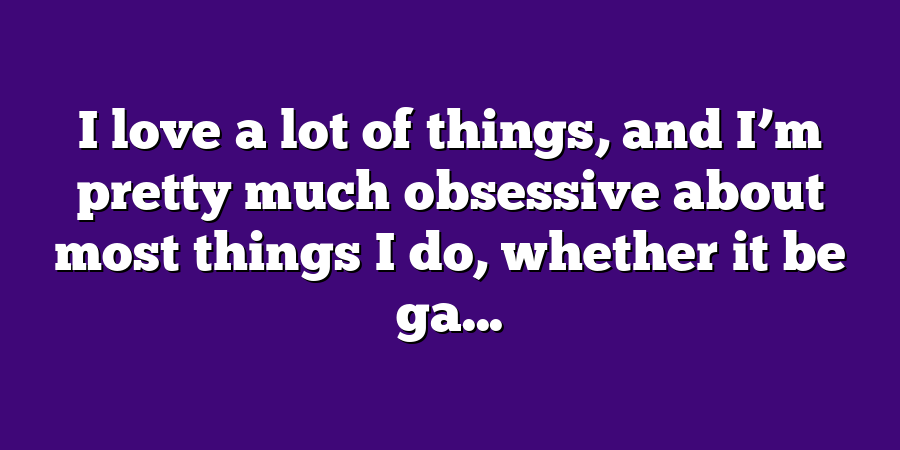 I love a lot of things, and I’m pretty much obsessive about most things I do, whether it be ga...