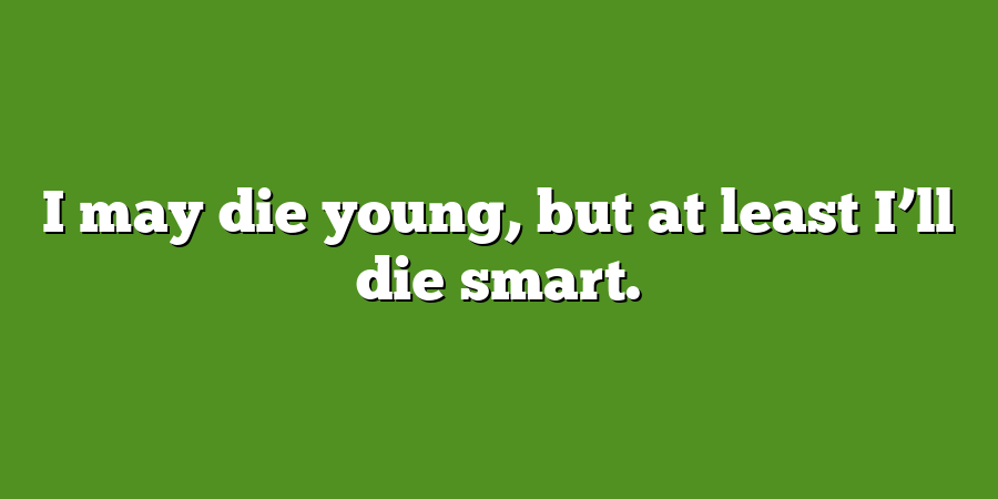 I may die young, but at least I’ll die smart.