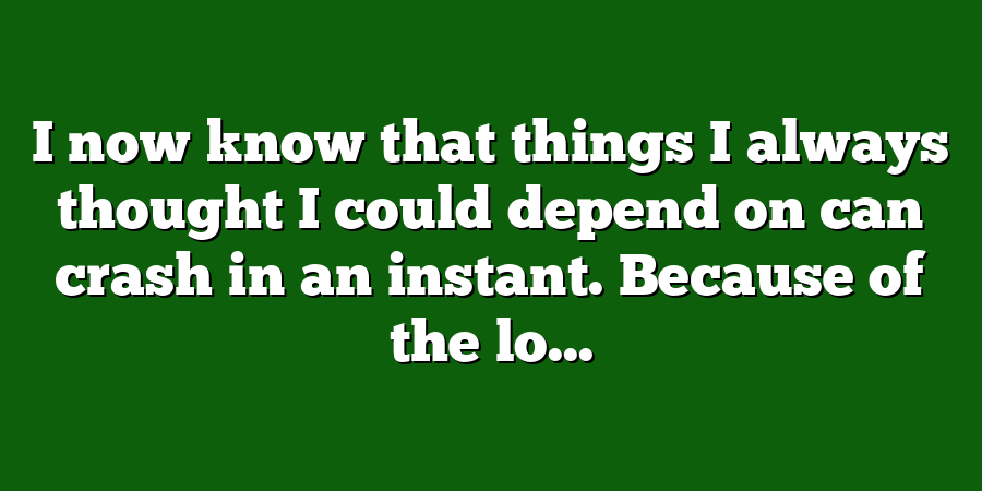 I now know that things I always thought I could depend on can crash in an instant. Because of the lo...