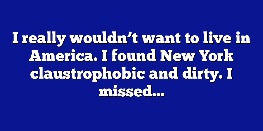 I really wouldn’t want to live in America. I found New York claustrophobic and dirty. I missed...