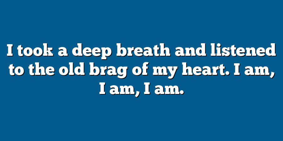 I took a deep breath and listened to the old brag of my heart. I am, I am, I am.