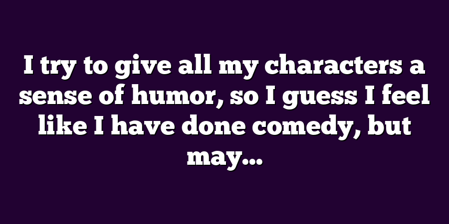 I try to give all my characters a sense of humor, so I guess I feel like I have done comedy, but may...