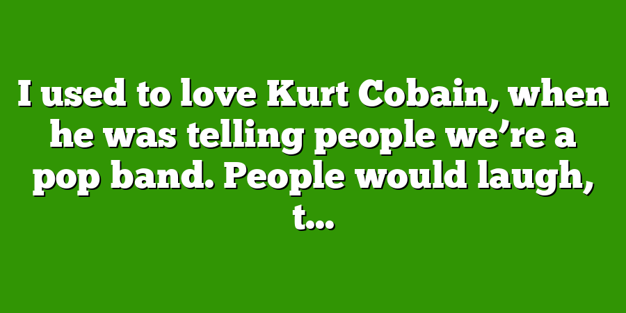 I used to love Kurt Cobain, when he was telling people we’re a pop band. People would laugh, t...