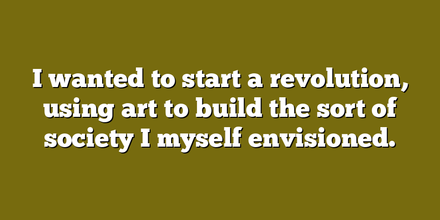 I wanted to start a revolution, using art to build the sort of society I myself envisioned.