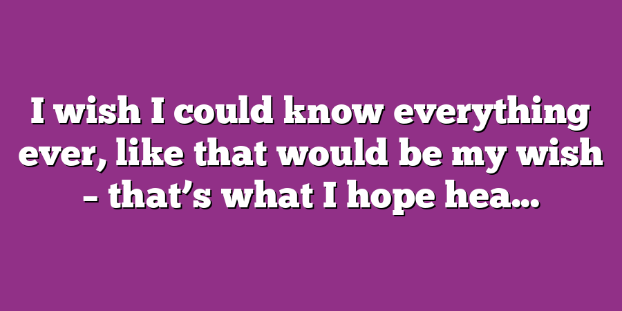 I wish I could know everything ever, like that would be my wish – that’s what I hope hea...