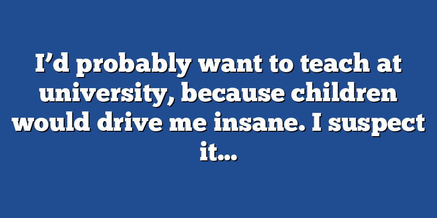 I’d probably want to teach at university, because children would drive me insane. I suspect it...