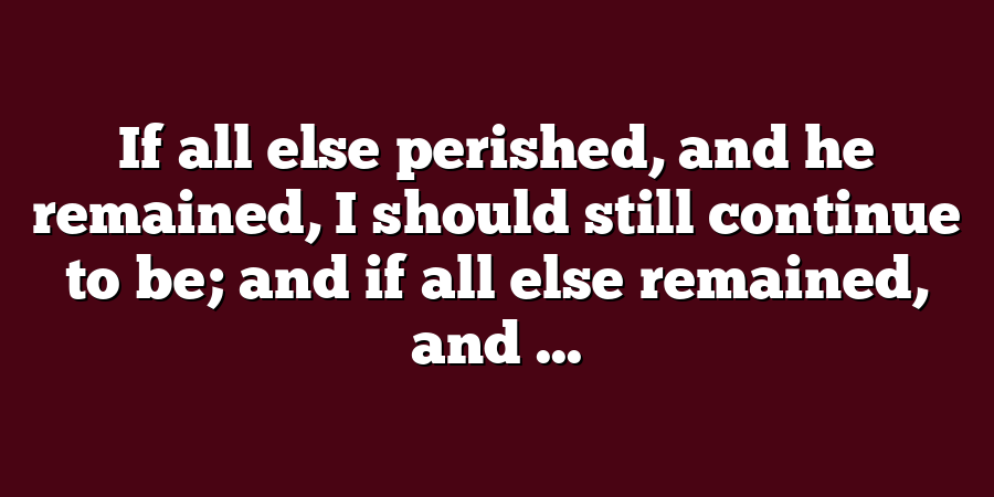 If all else perished, and he remained, I should still continue to be; and if all else remained, and ...