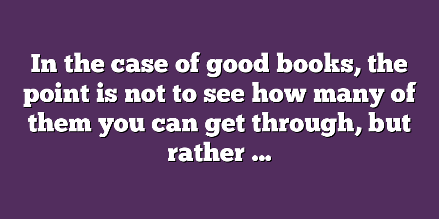 In the case of good books, the point is not to see how many of them you can get through, but rather ...