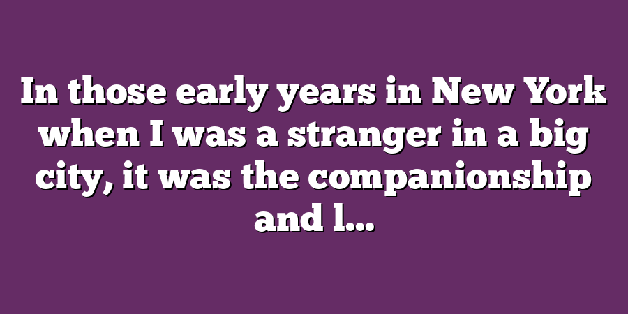 In those early years in New York when I was a stranger in a big city, it was the companionship and l...