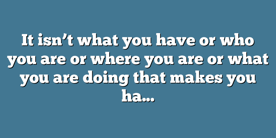 It isn’t what you have or who you are or where you are or what you are doing that makes you ha...