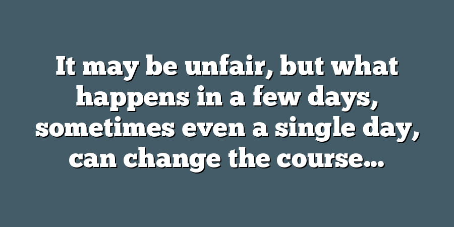 It may be unfair, but what happens in a few days, sometimes even a single day, can change the course...