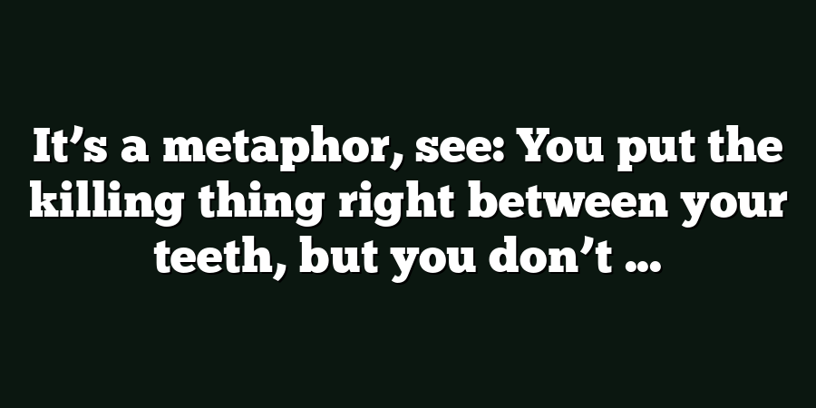 It’s a metaphor, see: You put the killing thing right between your teeth, but you don’t ...