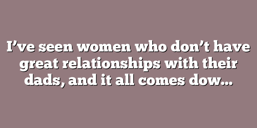 I’ve seen women who don’t have great relationships with their dads, and it all comes dow...