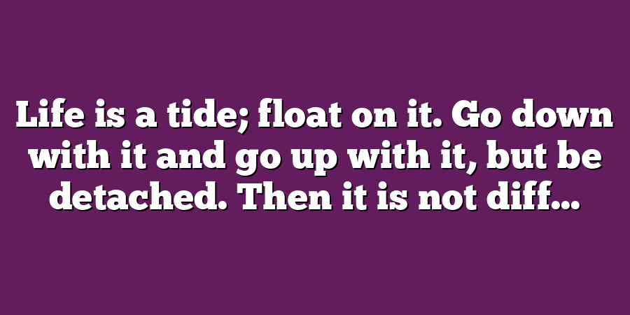 Life is a tide; float on it. Go down with it and go up with it, but be detached. Then it is not diff...