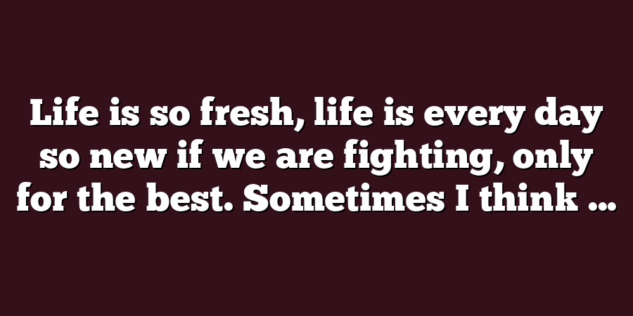 Life is so fresh, life is every day so new if we are fighting, only for the best. Sometimes I think ...