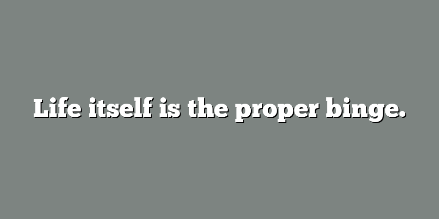 Life itself is the proper binge.