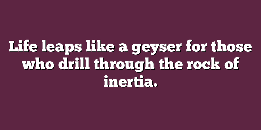 Life leaps like a geyser for those who drill through the rock of inertia.