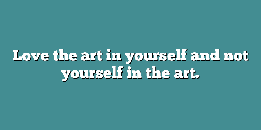 Love the art in yourself and not yourself in the art.