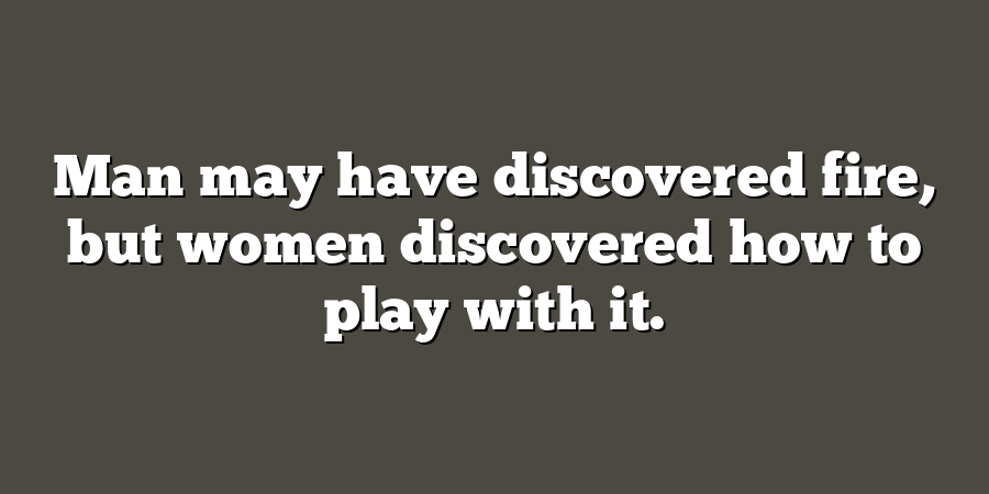 Man may have discovered fire, but women discovered how to play with it.