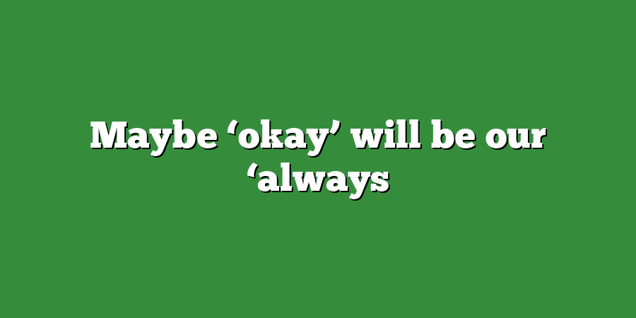 Maybe ‘okay’ will be our ‘always