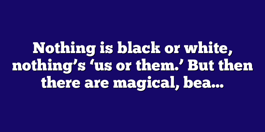 Nothing is black or white, nothing’s ‘us or them.’ But then there are magical, bea...