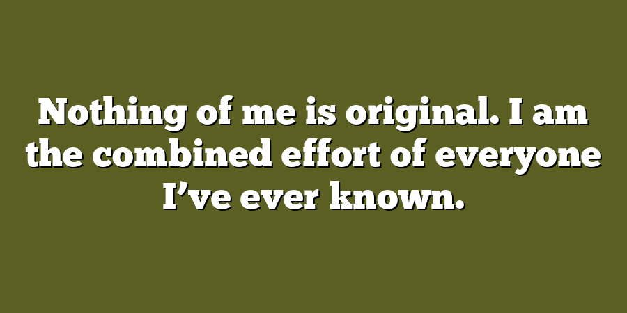 Nothing of me is original. I am the combined effort of everyone I’ve ever known.