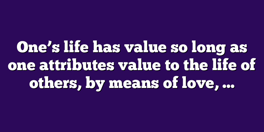 One’s life has value so long as one attributes value to the life of others, by means of love, ...