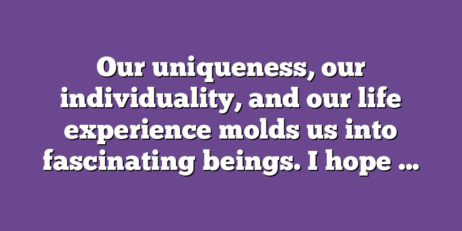 Our uniqueness, our individuality, and our life experience molds us into fascinating beings. I hope ...