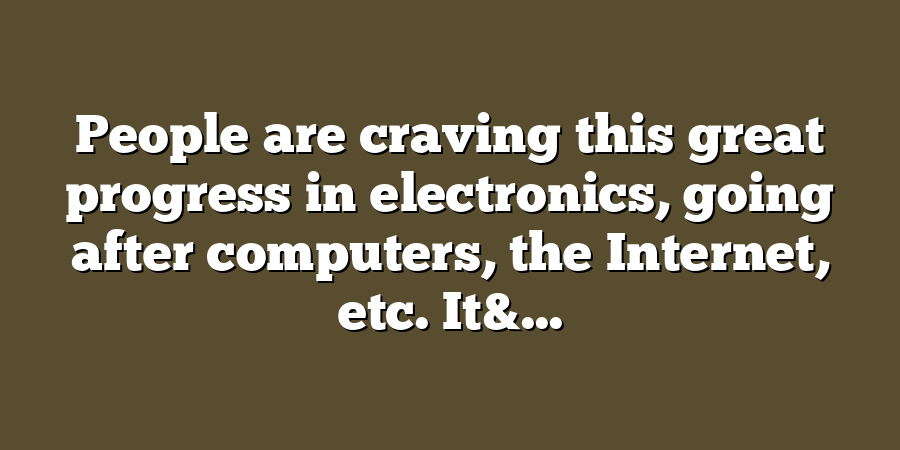 People are craving this great progress in electronics, going after computers, the Internet, etc. It&...