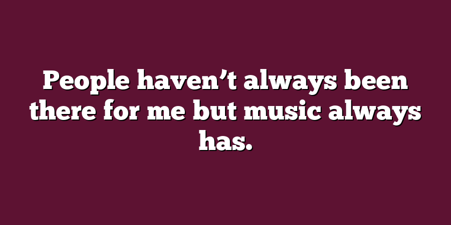 People haven’t always been there for me but music always has.