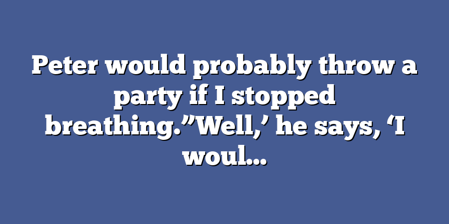 Peter would probably throw a party if I stopped breathing.”Well,’ he says, ‘I woul...