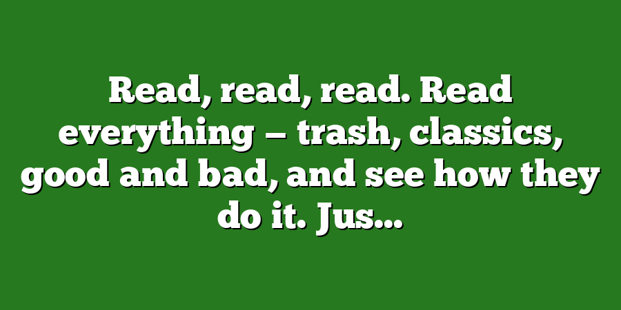 Read, read, read. Read everything — trash, classics, good and bad, and see how they do it. Jus...