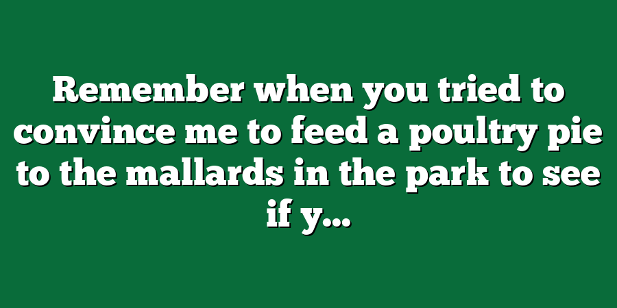 Remember when you tried to convince me to feed a poultry pie to the mallards in the park to see if y...