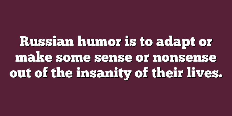 Russian humor is to adapt or make some sense or nonsense out of the insanity of their lives.